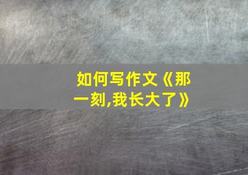 如何写作文《那一刻,我长大了》