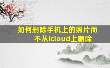 如何删除手机上的照片而不从icloud上删除