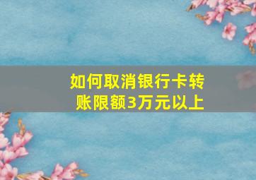 如何取消银行卡转账限额3万元以上