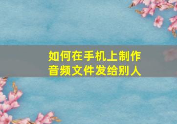 如何在手机上制作音频文件发给别人