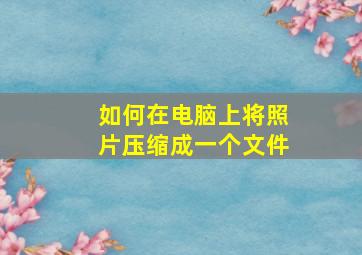 如何在电脑上将照片压缩成一个文件