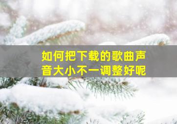 如何把下载的歌曲声音大小不一调整好呢