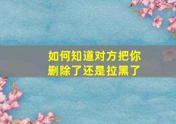 如何知道对方把你删除了还是拉黑了