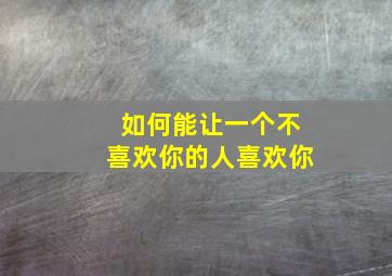 如何能让一个不喜欢你的人喜欢你