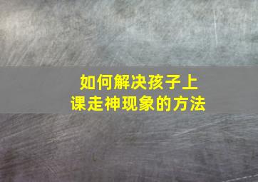 如何解决孩子上课走神现象的方法