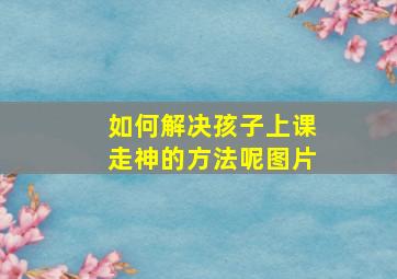 如何解决孩子上课走神的方法呢图片