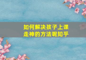 如何解决孩子上课走神的方法呢知乎