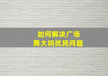 如何解决广场舞大妈扰民问题