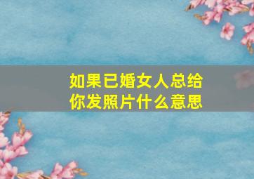 如果已婚女人总给你发照片什么意思