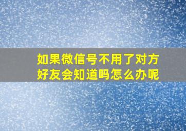 如果微信号不用了对方好友会知道吗怎么办呢