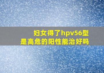 妇女得了hpv56型是高危的阳性能治好吗