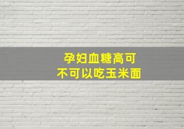 孕妇血糖高可不可以吃玉米面