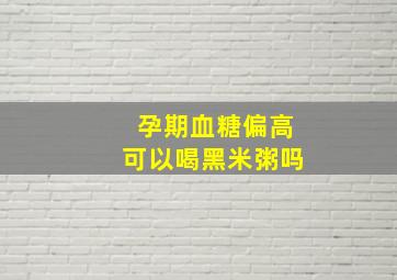 孕期血糖偏高可以喝黑米粥吗