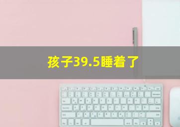 孩子39.5睡着了