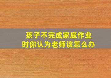 孩子不完成家庭作业时你认为老师该怎么办