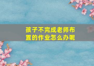 孩子不完成老师布置的作业怎么办呢