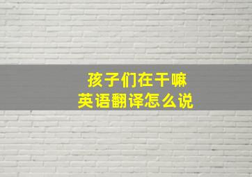 孩子们在干嘛英语翻译怎么说