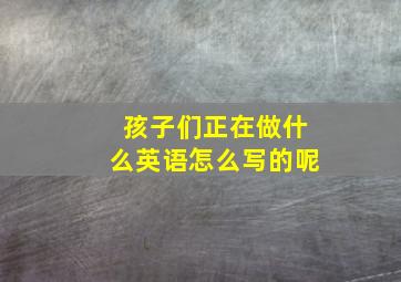 孩子们正在做什么英语怎么写的呢