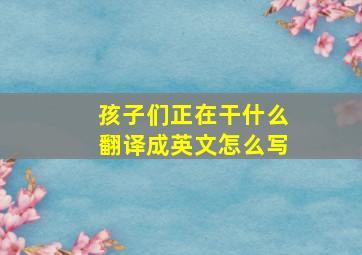 孩子们正在干什么翻译成英文怎么写