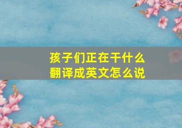 孩子们正在干什么翻译成英文怎么说