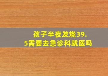 孩子半夜发烧39.5需要去急诊科就医吗