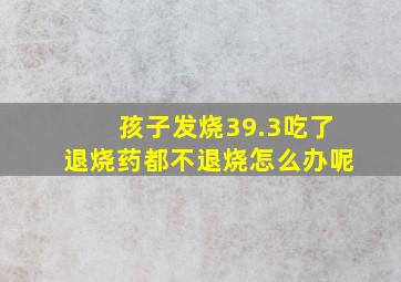 孩子发烧39.3吃了退烧药都不退烧怎么办呢