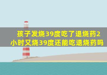 孩子发烧39度吃了退烧药2小时又烧39度还能吃退烧药吗