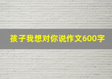 孩子我想对你说作文600字