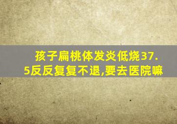 孩子扁桃体发炎低烧37.5反反复复不退,要去医院嘛