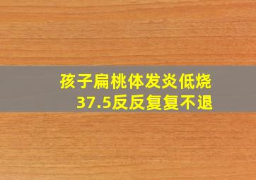 孩子扁桃体发炎低烧37.5反反复复不退