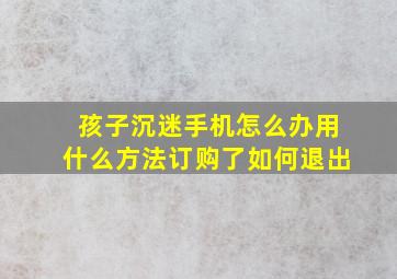 孩子沉迷手机怎么办用什么方法订购了如何退出