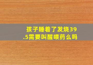 孩子睡着了发烧39.5需要叫醒喂药么吗