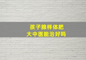 孩子腺样体肥大中医能治好吗