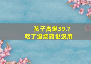 孩子高烧39.7吃了退烧药也没用