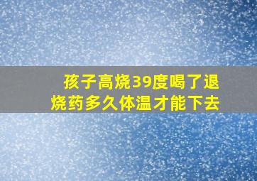 孩子高烧39度喝了退烧药多久体温才能下去