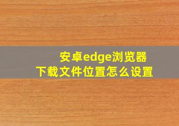 安卓edge浏览器下载文件位置怎么设置