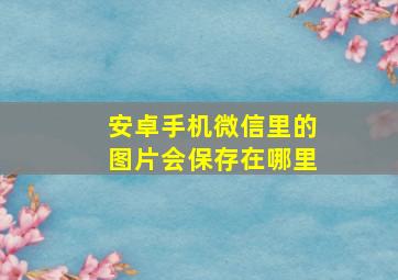 安卓手机微信里的图片会保存在哪里