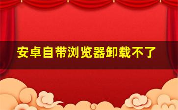 安卓自带浏览器卸载不了