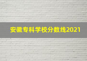 安徽专科学校分数线2021