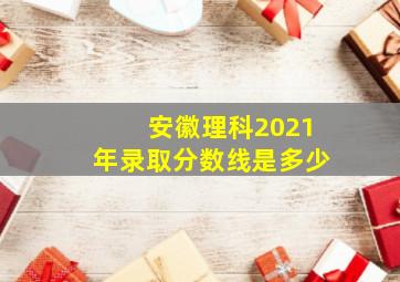 安徽理科2021年录取分数线是多少