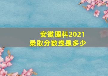 安徽理科2021录取分数线是多少