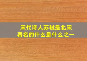 宋代诗人苏轼是北宋著名的什么是什么之一