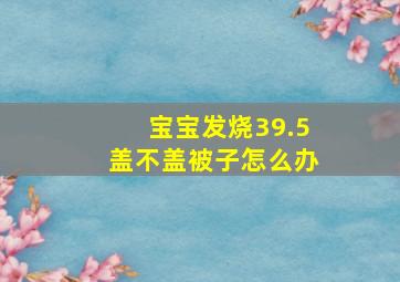 宝宝发烧39.5盖不盖被子怎么办