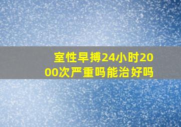 室性早搏24小时2000次严重吗能治好吗