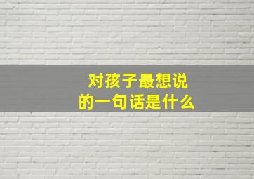 对孩子最想说的一句话是什么