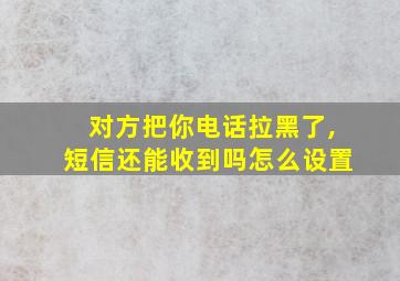 对方把你电话拉黑了,短信还能收到吗怎么设置