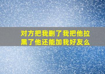 对方把我删了我把他拉黑了他还能加我好友么