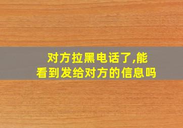 对方拉黑电话了,能看到发给对方的信息吗