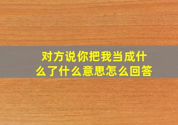 对方说你把我当成什么了什么意思怎么回答