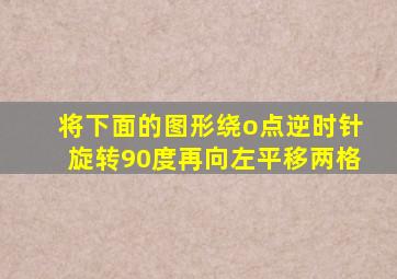 将下面的图形绕o点逆时针旋转90度再向左平移两格